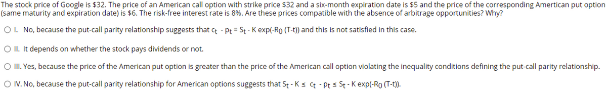 The stock price of Google is $32. The price of an American call option with strike price $32 and a six-month expiration date is $5 and the price of the corresponding Amertican put option
(same maturity and expiration date) is $6. The risk-free interest rate is 8%. Are these prices compatible with the absence of arbitrage opportunities? Why?
O I. No, because the put-call parity relationship suggests that ct - Pt = St - K exp(-Ro (T-t)) and this is not satisfied in this case.
O II. It depends on whether the stock pays dividends or not.
O III. Yes, because the price of the American put option is greater than the price of the American call option violating the inequality conditions defining the put-call parity relationship.
O IV. No, because the put-call parity relationship for American options suggests that St - Ks ct - Pt < St - K exp(-RO (T-t)).
