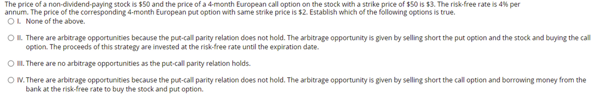 The price of a non-dividend-paying stock is $50 and the price of a 4-month European call option on the stock with a strike price of $50 is $3. The risk-free rate is 4% per
annum. The price of the corresponding 4-month European put option with same strike price is $2. Establish which of the following options is true.
O I. None of the above.
O II. There are arbitrage opportunities because the put-call parity relation does not hold. The arbitrage opportunity is given by selling short the put option and the stock and buying the call
option. The proceeds of this strategy are invested at the risk-free rate until the expiration date.
O II There are no arbitrage opportunities as the put-call parity relation holds.
O IV. There are arbitrage opportunities because the put-call parity relation does not hold. The arbitrage opportunity is given by selling short the call option and borrowing money from the
bank at the risk-free rate to buy the stock and put option.
