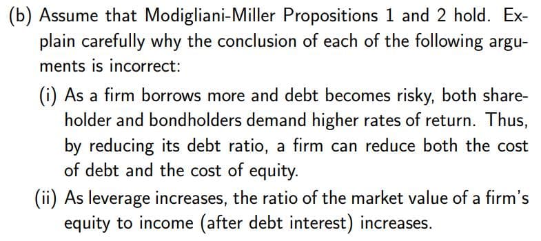 (b) Assume that Modigliani-Miller Propositions 1 and 2 hold. Ex-
plain carefully why the conclusion of each of the following argu-
ments is incorrect:
(i) As a firm borrows more and debt becomes risky, both share-
holder and bondholders demand higher rates of return. Thus,
by reducing its debt ratio, a firm can reduce both the cost
of debt and the cost of equity.
(ii) As leverage increases, the ratio of the market value of a firm's
equity to income (after debt interest) increases.
