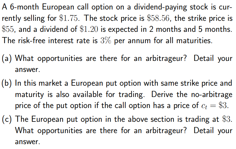 A 6-month European call option on a dividend-paying stock is cur-
rently selling for $1.75. The stock price is $58.56, the strike price is
$55, and a dividend of $1.20 is expected in 2 months and 5 months.
The risk-free interest rate is 3% per annum for all maturities.
(a) What opportunities are there for an arbitrageur? Detail your
answer.
(b) In this market a European put option with same strike price and
maturity is also available for trading. Derive the no-arbitrage
$3.
price of the put option if the call option has a price of c =
%3D
(c) The European put option in the above section is trading at $3.
What opportunities are there for an arbitrageur? Detail your
answer.
