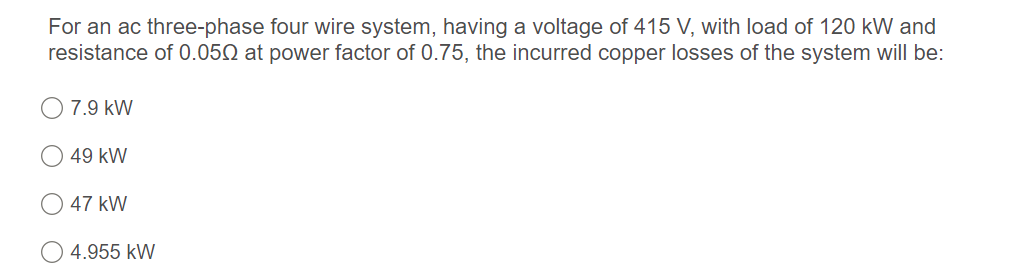 For an ac three-phase four wire system, having a voltage of 415 V, with load of 120 kW and
resistance of 0.050 at power factor of 0.75, the incurred copper losses of the system will be:
O 7.9 kW
49 kW
47 kW
O 4.955 kW

