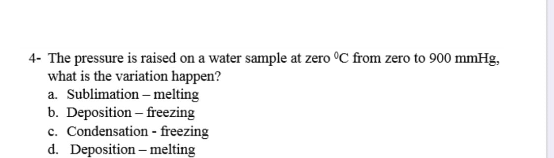 4- The pressure is raised on a water sample at zero °C from zero to 900 mmHg,
what is the variation happen?
a. Sublimation –melting
b. Deposition – freezing
c. Condensation - freezing
d. Deposition – melting
