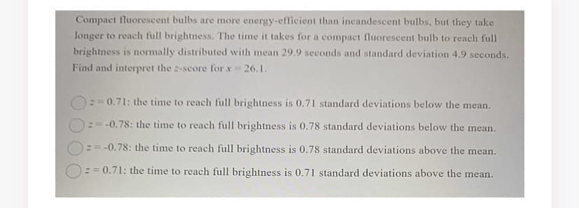 Compact fluorescent bulbs are more energy-efficient than incandescent bulbs, but they take
longer to reach full brightness. The time it takes for a compact fluorescent bulb to reach full
brightness is normally distributed with mean 29.9 seconds and standard deviation 4.9 seconds.
Find and interpret the -score for x 26.1.
0.71: the time to reach full brightness is 0.71 standard deviations below the mean.
:= -0.78: the tìme to reach full brightness is 0.78 standard deviations below the mean.
== -0.78: the time to reach full brightness is 0.78 standard deviations above the mean.
:= 0.71: the time to reach full brightness is 0.71 standard deviations above the mean.
