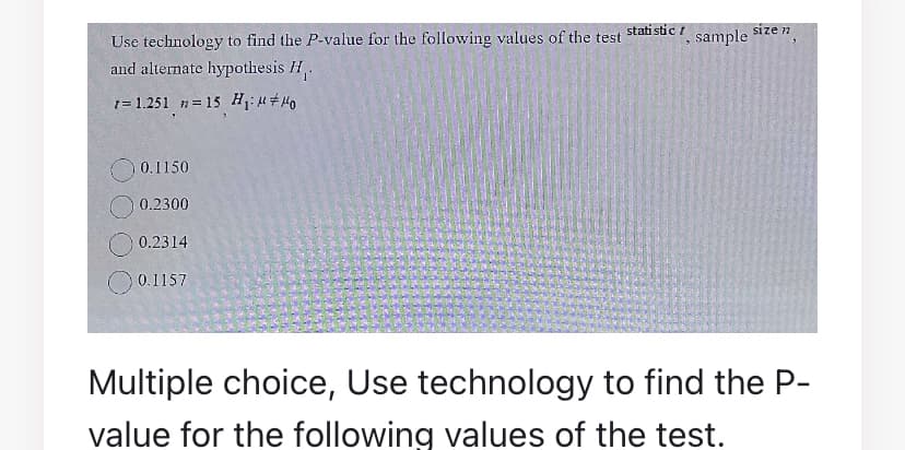 stati stic t
size n
Use technology to find the P-value for the following values of the test
and alternate hypothesis H.
sample
1= 1.251 n= 15 H,;u # H0
0.1150
0.2300
0.2314
0.1157
Multiple choice, Use technology to find the P-
value for the following values of the test.
