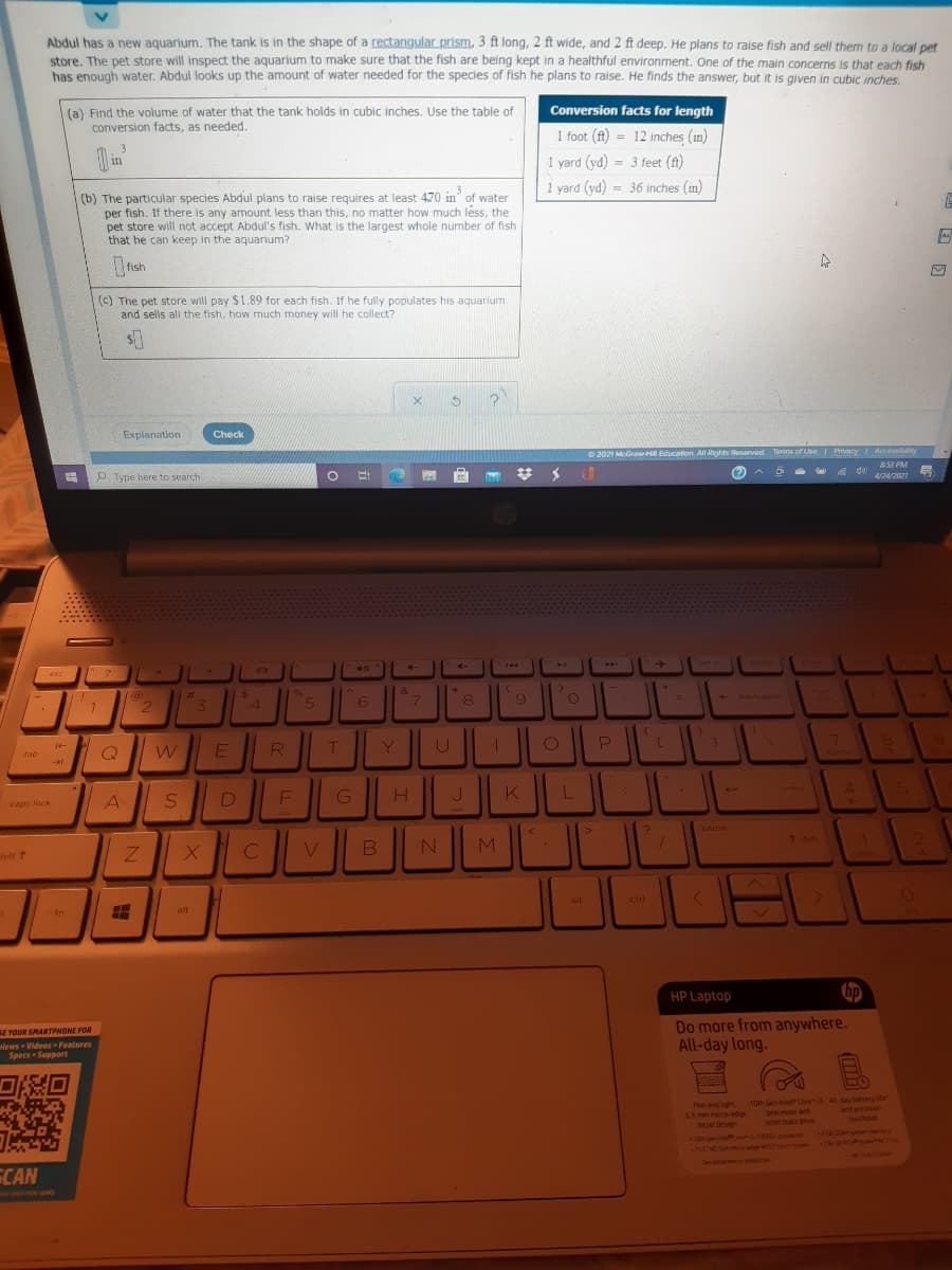 Abdul has a new aquarium. The tank is in the shape of a rectangular prism, 3 ft long, 2 ft wide, and 2 ft deep. He plans to raise fish and sell them to a local pet
store. The pet store will inspect the aquarium to make sure that the fish are being kept in a healthful environment. One of the main concerns is that each fish
has enough water. Abdul looks up the amount of water needed for the species of fish he plans to raise. He finds the answer, but it is given in cubic inches.
Conversion facts for length
(a) Find the volume of water that the tank holds in cubic inches. Use the table of
conversion facts, as needed.
1 foot (ft) = 12 inches (in)
in
1 yard (yd) = 3 feet (ft)
1 yard (yd) = 36 inches (in)
(b) The particular species Abdul plans to raise requires at least 470 in of water
per fish. If there is any amount less than this, no matter how much léss, the
pet store will not accept Abdul's fish. What is the largest whole number of fish
that he can keep in the aquarium?
(c) The pet store will pay $1.89 for each fish. If he fully populates his aquarium
and sells al the fish, how much money will he collect?
Explanation
Check
O 2021 MGrawHO Education All Rights Rusarved
Terms of Use I Privacy Accessity
52 PM
O Type here to search
%23
(?)
4/24/2021
ort
ete
esc
&
3\
5.
6
7.
8.
61
Q
tab
4.
Vnter
caps lock
pause
7641
B
M
alt
ctrl
in
alt
HP Laptop
Do more from anywhere.
All-day long.
SE YOUR SMARTPHONE FOR
wiews Videos Features
Specs SupPport
Thin and ght
65 mmme-edge
10th Gen intet Core All day battery ife
processor and
soid state drive
and prechsion
touchpad
bezel design
10n Gen Co o
15HO S odo w
1005G) o
Sdanen o
ECAN
a may arnly
