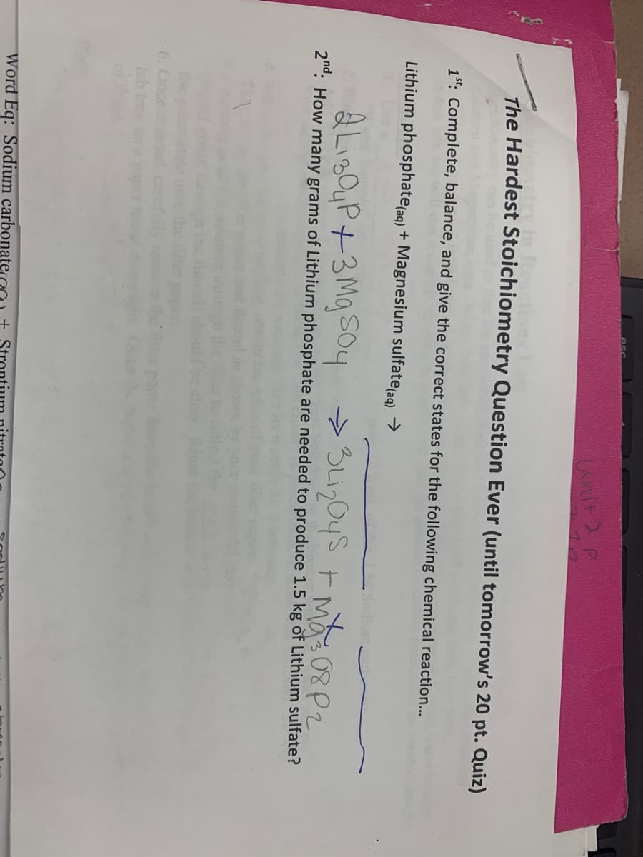 unit2P
The Hardest Stoichiometry Question Ever (until tomorrow's 20 pt. Quiz)
1st: Complete, balance, and give the correct states for the following chemical reaction...
Lithium phosphate(aq) + Magnesium sulfate aq) >
Q Liz QyP+3 Mg SO4
2n°: How many grams of Lithium phosphate are needed to produce 1.5 kg òf Lithium sulfate?
6. Once
areflly
Word Eq: Sodium carbonatera
