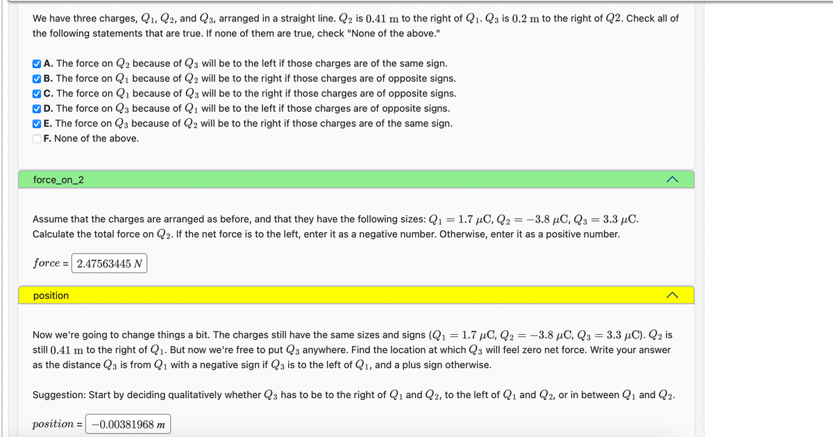 We have three charges, Q₁, Q2, and Q3, arranged in a straight line. Q₂ is 0.41 m to the right of Q₁. Q3 is 0.2 m to the right of Q2. Check all of
the following statements that are true. If none of them are true, check "None of the above."
1
1
✔A. The force on Q2 because of Q3 will be to the left if those charges are of the same sign.
✔B. The force on Q₁ because of Q2 will be to the right if those charges are of opposite signs.
✔C. The force on Q₁ because of Q3 will be to the right if those charges are of opposite signs.
D. The force on Q3 because of Q1 will be to the left if those charges are of opposite signs.
E. The force on Q3 because of Q2 will be to the right if those charges are of the same sign.
F. None of the above.
force_on_2
Assume that the charges are arranged as before, and that they have the following sizes: Q₁ = 1.7 μC, Q₂: -3.8 μC, Q3 = 3.3 μC.
Calculate the total force on Q2. If the net force is to the left, enter it as a negative number. Otherwise, enter it as a positive number.
force = 2.47563445 N
position
==
=
1.7 μC, Q2
-3.8 μC, Q3 = 3.3 μC). Q2 is
Now we're going to change things a bit. The charges still have the same sizes and signs (₁
still 0.41 m to the right of Q₁. But now we're free to put Q3 anywhere. Find the location at which Q3 will feel zero net force. Write your answer
as the distance Q3 is from Q₁ with a negative sign if Q3 is to the left of Q₁, and a plus sign otherwise.
1.
1
=
Suggestion: Start by deciding qualitatively whether Q3 has to be to the right of Q₁ and Q2, to the left of Q₁ and Q2, or in between Q₁ and Q2.
1
1
1
position = -0.00381968 m