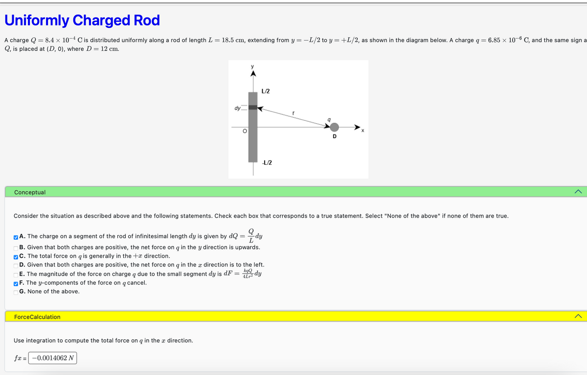 Uniformly Charged Rod
A charge Q = 8.4 × 10−4 C is distributed uniformly along a rod of length L = 18.5 cm, extending from y = -L/2 to y = +L/2, as shown in the diagram below. A charge q = 6.85 × 10-6 C, and the same sign a
Q, is placed at (D, 0), where D = 12 cm.
Conceptual
ForceCalculation
dy
Use integration to compute the total force on q in the x direction.
O
fx = -0.0014062 N
y
L/2
Consider the situation as described above and the following statements. Check each box that corresponds to a true statement. Select "None of the above" if none of them are true.
-dy
L
A. The charge on a segment of the rod of infinitesimal length dy is given by dQ
B. Given that both charges are positive, the net force on q in the y direction is upwards.
C. The total force on q is generally in the + direction.
D. Given that both charges are positive, the net force on q in the direction is to the left.
kqQ
E. The magnitude of the force on charge q due to the small segment dy is dF = -dy
4Lr²
F. The y-components of the force on q cancel.
G. None of the above.
-L/2
r