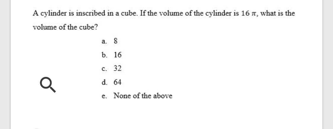 A cylinder is inscribed in a cube. If the volume of the cylinder is 16 n, what is the
volume of the cube?
а. 8
b. 16
с. 32
d. 64
e. None of the above
