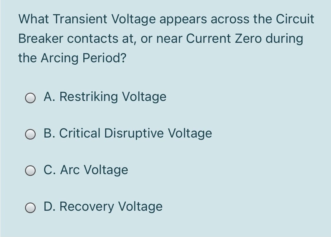 What Transient Voltage appears across the Circuit
Breaker contacts at, or near Current Zero during
the Arcing Period?
O A. Restriking Voltage
O B. Critical Disruptive Voltage
O C. Arc Voltage
O D. Recovery Voltage
