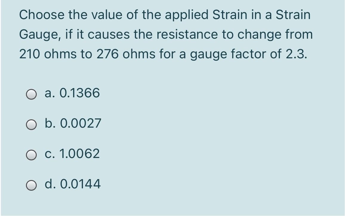 Choose the value of the applied Strain in a Strain
Gauge, if it causes the resistance to change from
210 ohms to 276 ohms for a gauge factor of 2.3.
O a. 0.1366
O b. 0.0027
O c. 1.0062
O d. 0.0144

