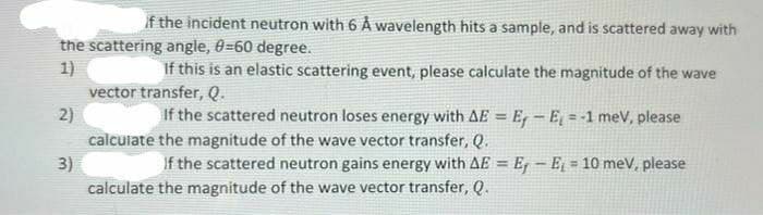If the incident neutron with 6 Å wavelength hits a sample, and is scattered away with
the scattering angle, 0=60 degree.
1)
vector transfer, Q.
If this is an elastic scattering event, please calculate the magnitude of the wave
2)
If the scattered neutron loses energy with AE = E, – E, = -1 meV, please
%3D
%3D
calculate the magnitude of the wave vector transfer, Q.
3)
calculate the magnitude of the wave vector transfer, Q.
If the scattered neutron gains energy with AE = E - E = 10 meV, please
