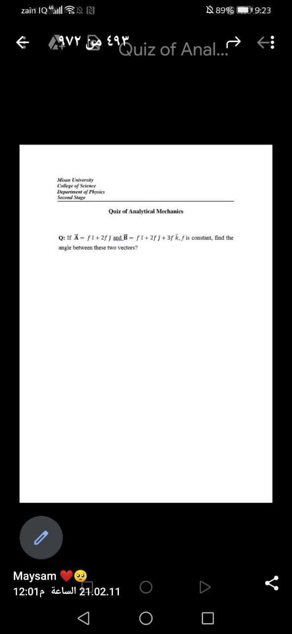 zain IQ "ll N N
N 89%
Di 9:23
ぐ VY
Quiz of Anal..
Misan University
College of Science
Department of Physics
Second Stage
Quiz of Analytical Mechanics
Q: If Ã= fi+2f j and B= fi+2f j+3f k, f is constant, find the
angle between these two vectors?
Maysam
12:01p äelul 21.02.11
O O
