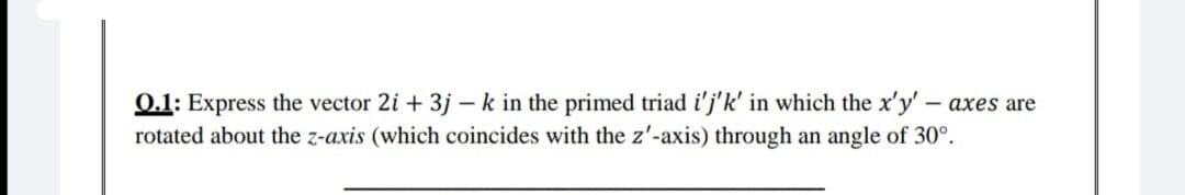 0.1: Express the vector 2i + 3j - k in the primed triad i'j'k' in which the x'y'- axes are
rotated about the z-axis (which coincides with the z'-axis) through an angle of 30°.
