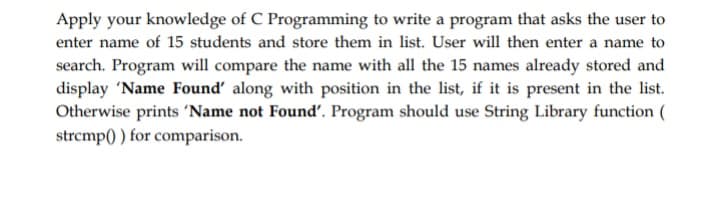 Apply your knowledge of C Programming to write a program that asks the user to
enter name of 15 students and store them in list. User will then enter a name to
search. Program will compare the name with all the 15 names already stored and
display 'Name Found' along with position in the list, if it is present in the list.
Otherwise prints 'Name not Found'. Program should use String Library function (
strcmp() ) for comparison.

