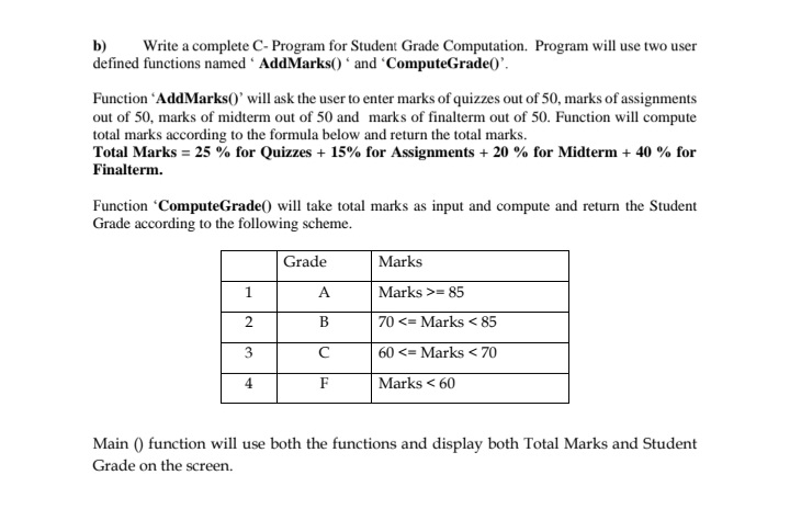 b)
Write a complete C- Program for Student Grade Computation. Program will use two user
defined functions named ' AddMarks() ʻ and 'ComputeGrade()'.
Function 'AddMarks()' will ask the user to enter marks of quizzes out of 50, marks of assignments
out of 50, marks of midterm out of 50 and marks of finalterm out of 50. Function will compute
total marks according to the formula below and return the total marks.
Total Marks = 25 % for Quizzes + 15% for Assignments + 20 % for Midterm + 40 % for
Finalterm.
Function 'ComputeGrade() will take total marks as input and compute and return the Student
Grade according to the following scheme.
Grade
Marks
1
A
Marks >= 85
2.
В
70 <= Marks < 85
3
60 <= Marks < 70
4
F
Marks < 60
Main () function will use both the functions and display both Total Marks and Student
Grade on the screen.
