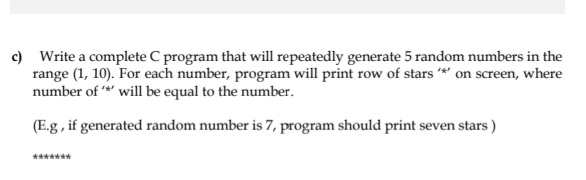 c) Write a complete C program that will repeatedly generate 5 random numbers in the
range (1, 10). For each number, program will print row of stars * on screen, where
number of *' will be equal to the number.
(E.g , if generated random number is 7, program should print seven stars )
*******
