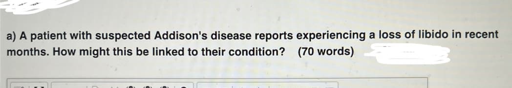 a) A patient with suspected Addison's disease reports experiencing a loss of libido in recent
months. How might this be linked to their condition? (70 words)