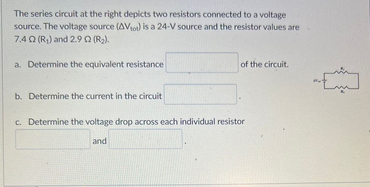 The series circuit at the right depicts two resistors connected to a voltage
source. The voltage source (AVtot) is a 24-V source and the resistor values are
7.4 Q2 (R₁) and 2.9 Q2 (R₂).
a. Determine the equivalent resistance
b. Determine the current in the circuit
of the circuit.
c. Determine the voltage drop across each individual resistor
and
AV Fo
m
R₁