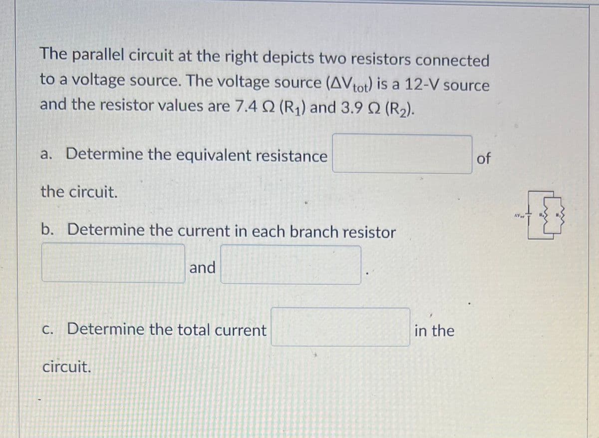 The parallel circuit at the right depicts two resistors connected
to a voltage source. The voltage source (AVtot) is a 12-V source
and the resistor values are 7.4 02 (R₁) and 3.9 02 (R₂).
a. Determine the equivalent resistance
the circuit.
b. Determine the current in each branch resistor
and
c. Determine the total current
circuit.
in the
of
AV