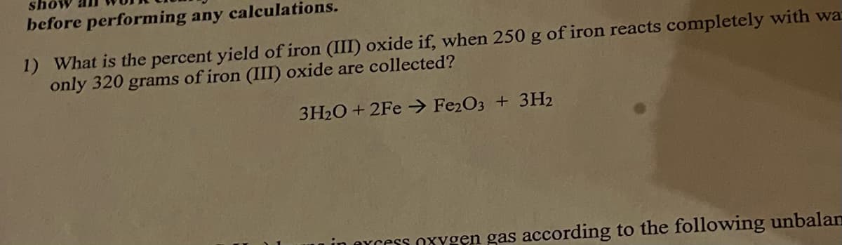 before performing any calculations.
1) What is the percent yield of iron (III) oxide if, when 250 g of iron reacts completely with wa
only 320 grams of iron (III) oxide are collected?
3H₂O +2Fe → Fe2O3 + 3H2
Cycess oxygen gas according to the following unbalan