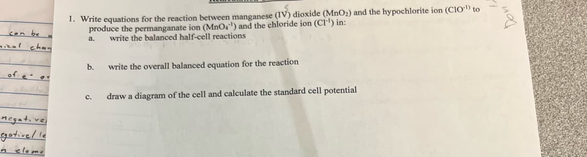 can be
nical chan
H
of cor
e
negative,
egativel le
neleme
1. Write equations for the reaction between manganese (IV) dioxide (MnO₂) and the hypochlorite ion (CIO) to
produce the permanganate ion (MnO4¹) and the chloride ion (CI-¹) in:
write the balanced half-cell reactions
a.
b.
write the overall balanced equation for the reaction
C. draw a diagram of the cell and calculate the standard cell potential
Don