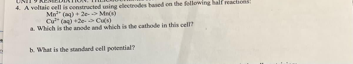UNIT
4. A voltaic cell is constructed using electrodes based on the following half reactions:
Mn²+ (aq) + 2e--> Mn(s)
Cu²+ (aq) +2e--> Cu(s)
a. Which is the anode and which is the cathode in this cell?
b. What is the standard cell potential?