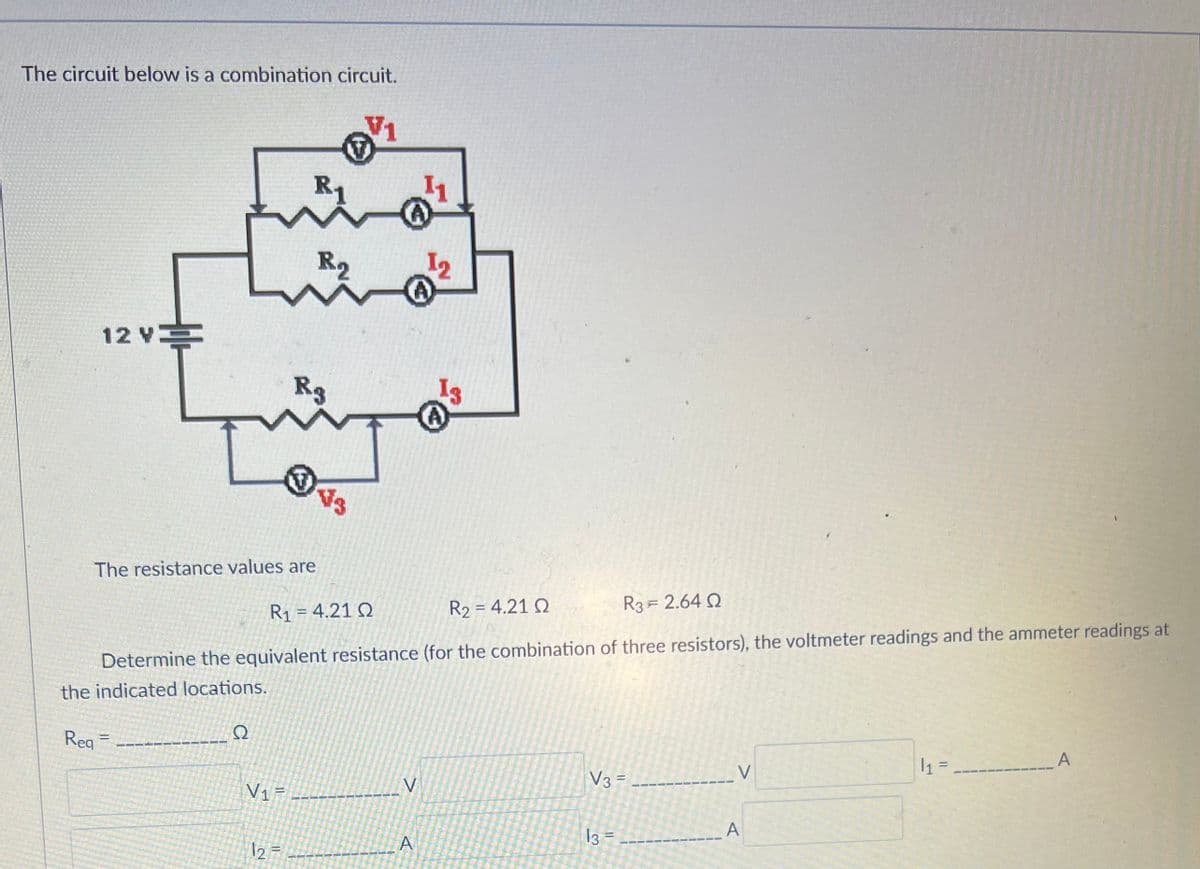 The circuit below is a combination circuit.
12 V
Reg
The resistance values are
=
Ω
R1
R₂
V₁=
Rg
12 =
R1 = 4.21 Ω
R₂ = 4.21 Q
R3 = 2.64 Q
Determine the equivalent resistance (for the combination of three resistors), the voltmeter readings and the ammeter readings at
the indicated locations.
²
A
V
13
A
A
V3 = ---
13
=
V
A
1₁ =
A