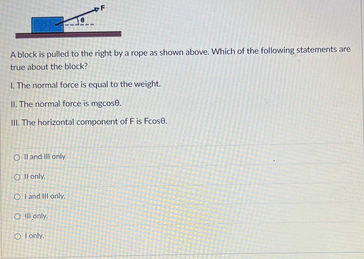 F
A block is pulled to the right by a rope as shown above. Which of the following statements are
true about the block?
1. The normal force is equal to the weight.
II. The normal force is mgcose.
III. The horizontal component of F is Fcose.
OII and III only
Oll only.
OI and III only.
O III only.
O I only.