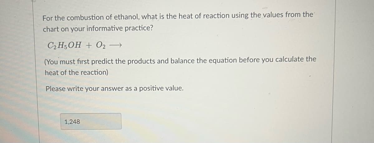 For the combustion of ethanol, what is the heat of reaction using the values from the
chart on your informative practice?
C2H5OH + O2 →
(You must first predict the products and balance the equation before you calculate the
heat of the reaction)
Please write your answer as a positive value.
1,248