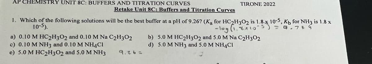 AP CHEMISTRY UNIT 8C: BUFFERS AND TITRATION CURVES
Retake Unit 8C: Buffers and Titration Curves
1. Which of the following solutions will be the best buffer at a pH of 9.26? (Ka for HC2H302 is 1.8 x 10-5, Kb for NH3 is 1.8 x
10-5).
-log (1.8x10-5) = 4².74 G
a) 0.10 M HC2H3O2 and 0.10 M Na C2H302
c) 0.10 M NH3 and 0.10 M NH4Cl
e) 5.0 M HC2H3O2 and 5.0 M NH3
TIRONE 2022
9.26=
b) 5.0 M HC2H3O2 and 5.0 M Na C₂H302
d) 5.0 M NH3 and 5.0 M NH4Cl