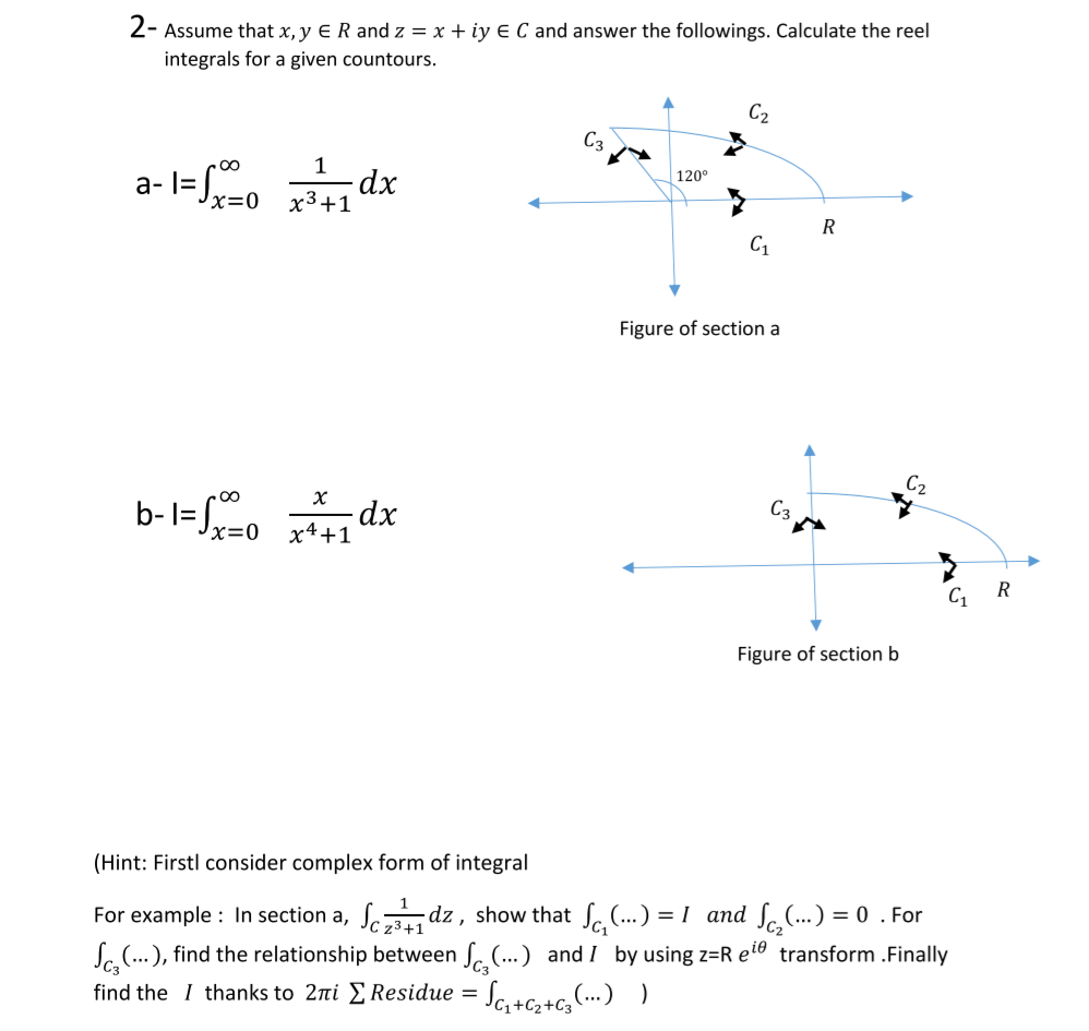 2- Assume that x, y E R and z = x + iy E C and answer the followings. Calculate the reel
integrals for a given countours.
C2
C3
a-l=o dx
1
120°
x=0
x3+1
R
Figure of section a
C2
C3
b-l=Jx=0
x4+1
R
C1
Figure of section b
(Hint: Firstl consider complex form of integral
For example : In section a, Se dz , show that S. (..) = I and SoC.) = 0 . For
Sa(...), find the relationship between S.(...) and I by using z=R eio transform .Finally
z3+1
find the I thanks to 2ni E Residue =
