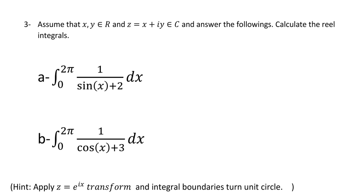 3- Assume that x, y E R and z = x + iy E C and answer the followings. Calculate the reel
integrals.
dx
sin(x)+2
a-
2Tt
1
b-"
dx
cos(x)+3
0.
(Hint: Apply z = e* transform and integral boundaries turn unit circle.)
