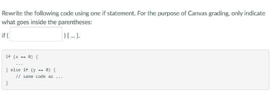 Rewrite the following code using one if statement. For the purpose of Canvas grading, only indicate
what goes inside the parentheses:
if (
)[.].
if (x == 0) {
} else if (y) (
}
// sane code as ...