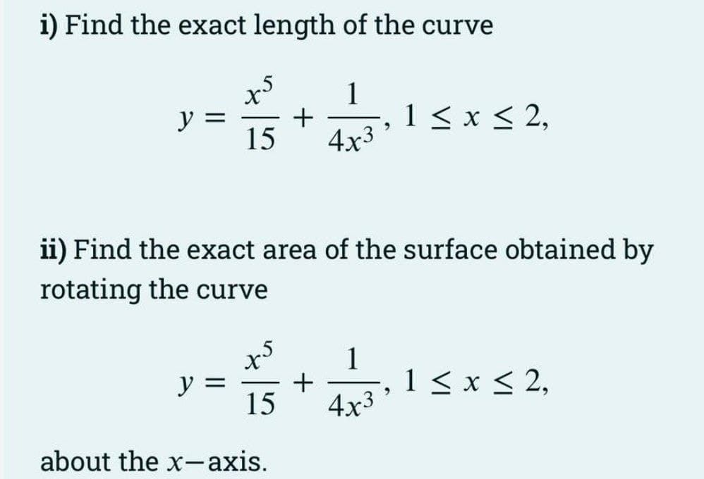 i) Find the exact length of the curve
1
+
15 4x3
y =
y =
ii) Find the exact area of the surface obtained by
rotating the curve
x5 1
+
15
about the x-axis.
2
4x3
1 ≤ x ≤ 2,
1 ≤ x ≤ 2,