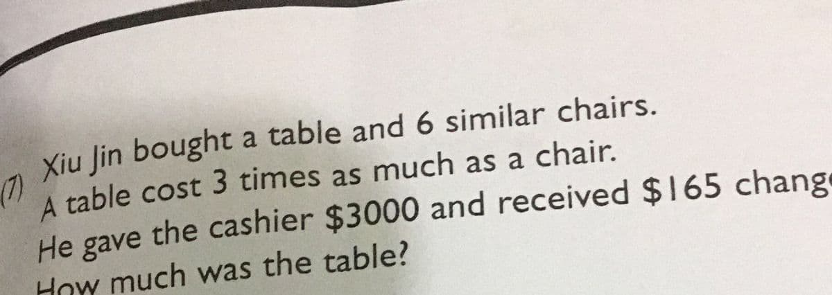 Xiu Jin bought a table and 6 similar chairs.
(7)
A table cost 3 times as much as a chair.
He gave the cashier $3000 and received $165 change
How much was the table?
