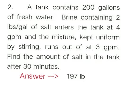 2.
A tank contains 200 gallons
of fresh water. Brine containing 2
Ibs/gal of salt enters the tank at 4
gpm and the mixture, kept uniform
by stirring, runs out of at 3 gpm.
Find the amount of salt in the tank
after 30 minutes.
Answer -->
197 lb
