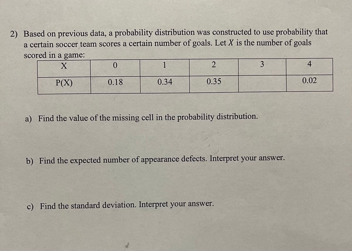 2) Based on previous data, a probability distribution was constructed to use probability that
a certain soccer team scores a certain number of goals. Let X is the number of goals
scored in a game:
1
3
P(X)
0.18
0.34
0.35
0.02
a) Find the value of the missing cell in the probability distribution.
b) Find the expected number of appearance defects. Interpret your answer.
c) Find the standard deviation. Interpret your answer.
