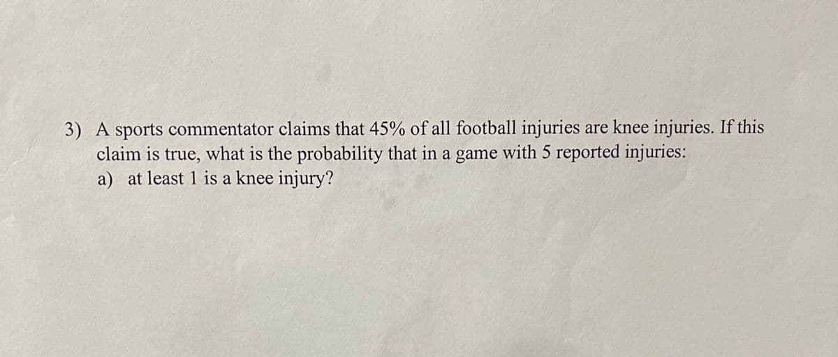 3) A sports commentator claims that 45% of all football injuries are knee injuries. If this
claim is true, what is the probability that in a game with 5 reported injuries:
a) at least 1 is a knee injury?
