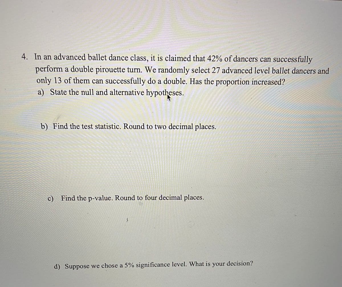 4. In an advanced ballet dance class, it is claimed that 42% of dancers can successfully
perform a double pirouette turn. We randomly select 27 advanced level ballet dancers and
only 13 of them can successfully do a double. Has the proportion increased?
a) State the null and alternative hypotheses.
b) Find the test statistic. Round to two decimal places.
c) Find the p-value. Round to four decimal places.
ļ
d) Suppose we chose a 5% significance level. What is your decision?