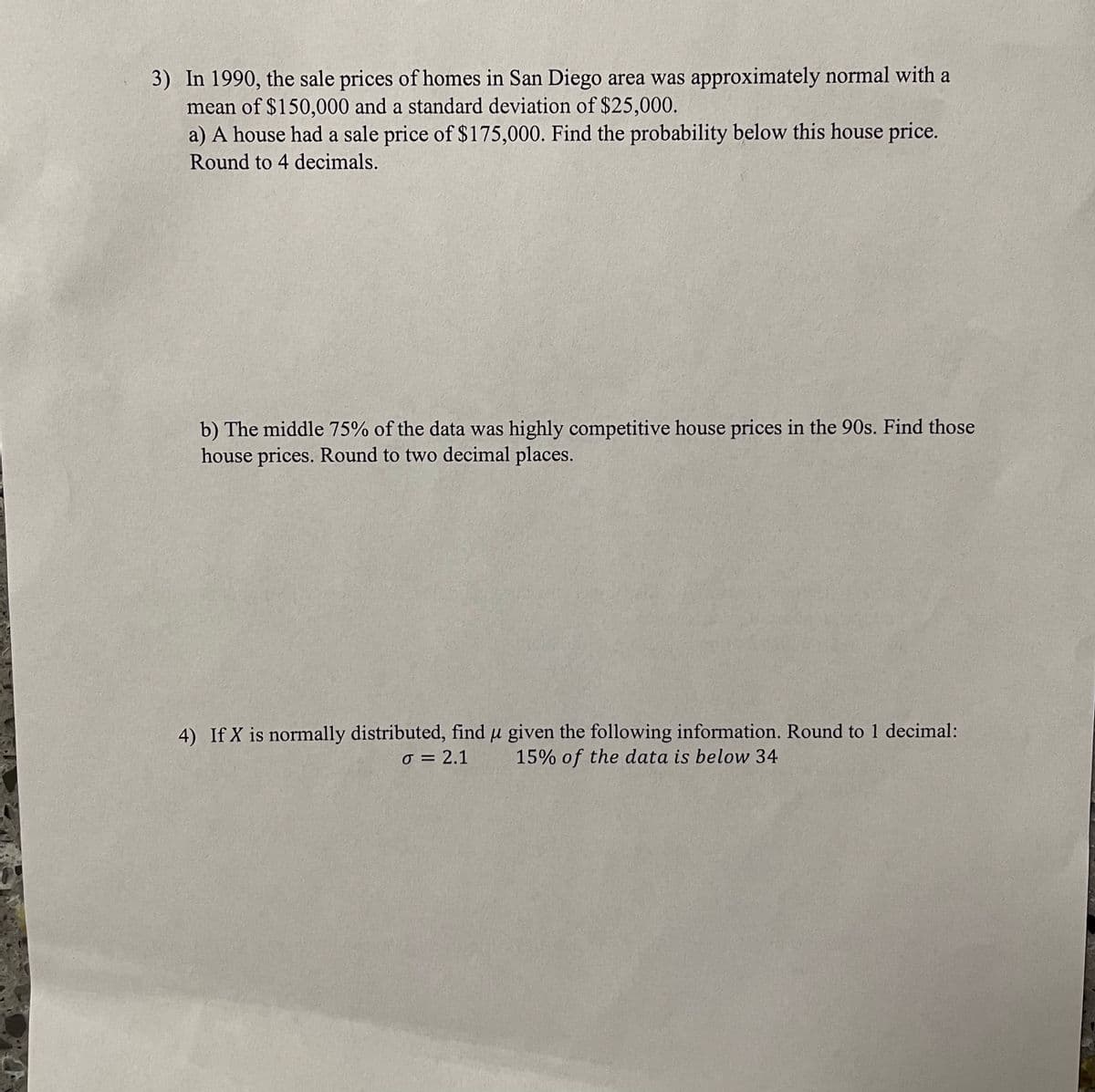 3) In 1990, the sale prices of homes in San Diego area was approximately normal with a
mean of $150,000 and a standard deviation of $25,000.
a) A house had a sale price of $175,000. Find the probability below this house price.
Round to 4 decimals.
b) The middle 75% of the data was highly competitive house prices in the 90s. Find those
house prices. Round to two decimal places.
4) If X is normally distributed, find u given the following information. Round to 1 decimal:
o = 2.1
15% of the data is below 34
