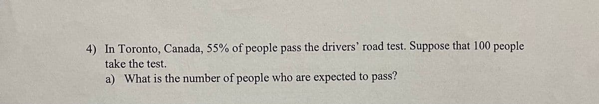 4) In Toronto, Canada, 55% of people pass the drivers' road test. Suppose that 100 people
take the test.
a) What is the number of people who are expected to pass?
