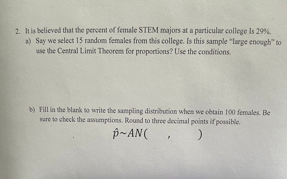 2. It is believed that the percent of female STEM majors at a particular college Is 29%.
a) Say we select 15 random females from this college. Is this sample "large enough" to
use the Central Limit Theorem for proportions? Use the conditions.
b) Fill in the blank to write the sampling distribution when we obtain 100 females. Be
sure to check the assumptions. Round to three decimal points if possible.
p~AN (