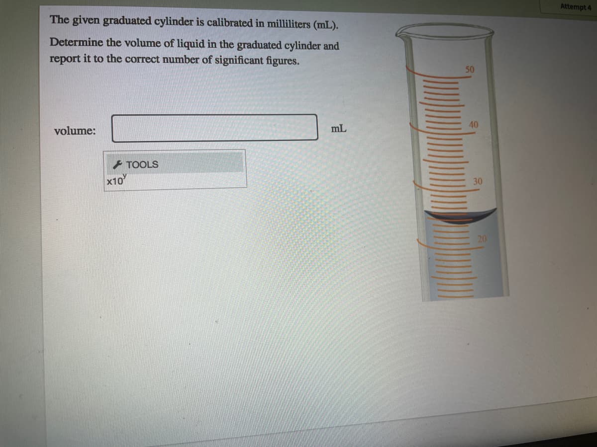 Attempt 4
The given graduated cylinder is calibrated in milliliters (mL).
Determine the volume of liquid in the graduated cylinder and
report it to the correct number of significant figures.
50
40
volume:
mL
* TOOLS
x10
30
20
