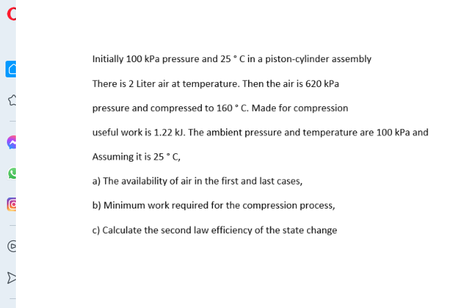 C
Initially 100 kPa pressure and 25 °C in a piston-cylinder assembly
There is 2 Liter air at temperature. Then the air is 620 kPa
pressure and compressed to 160 ° C. Made for compression
useful work is 1.22 kJ. The ambient pressure and temperature are 100 kPa and
Assuming it is 25 ° C,
a) The availability of air in the first and last cases,
b) Minimum work required for the compression process,
c) Calculate the second law efficiency of the state change
(0)
