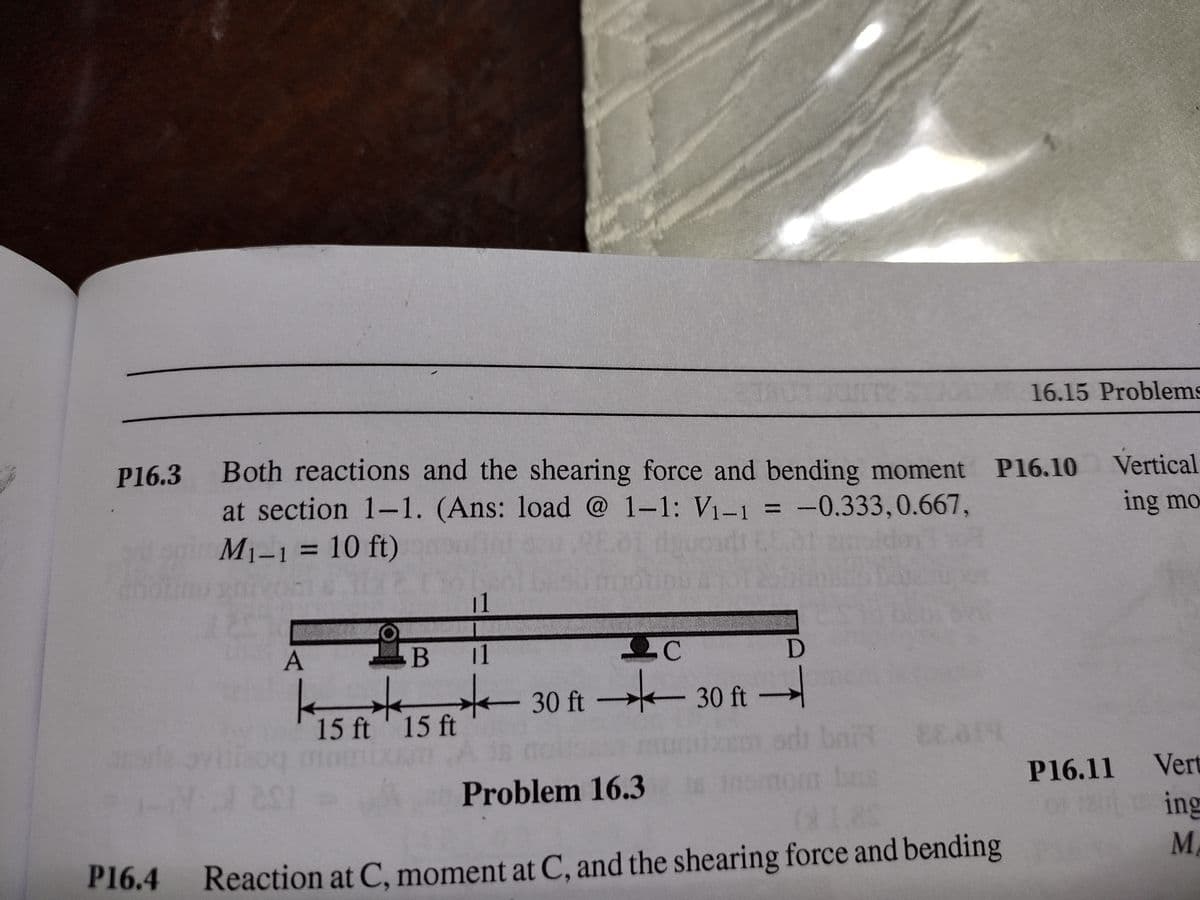 16.15 Problems
Both reactions and the shearing force and bending moment P16.10
at section 1-1. (Ans: load @ 1-1: V1-1 = -0.333,0.667,
M1-1 = 10 ft)
P16.3
Vertical
ing mo
%3D
%3D
11
A
В 1
.C
30 ft 30 ft –
15 ft' 15 ft
Problem 16.3
P16.11 Vert
ing
M.
P16.4
Reaction at C, moment at C, and the shearing force and bending
