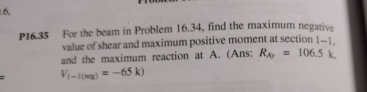1.6,
P16.35 For the beam in Problem 16.34, find the maximum negative
value of shear and maximum positive moment at section 1-1
= 106.5 k.
and the maximum reaction at A. (Ans: RAy
%3D
Vi-1(neg) = -65 k)
