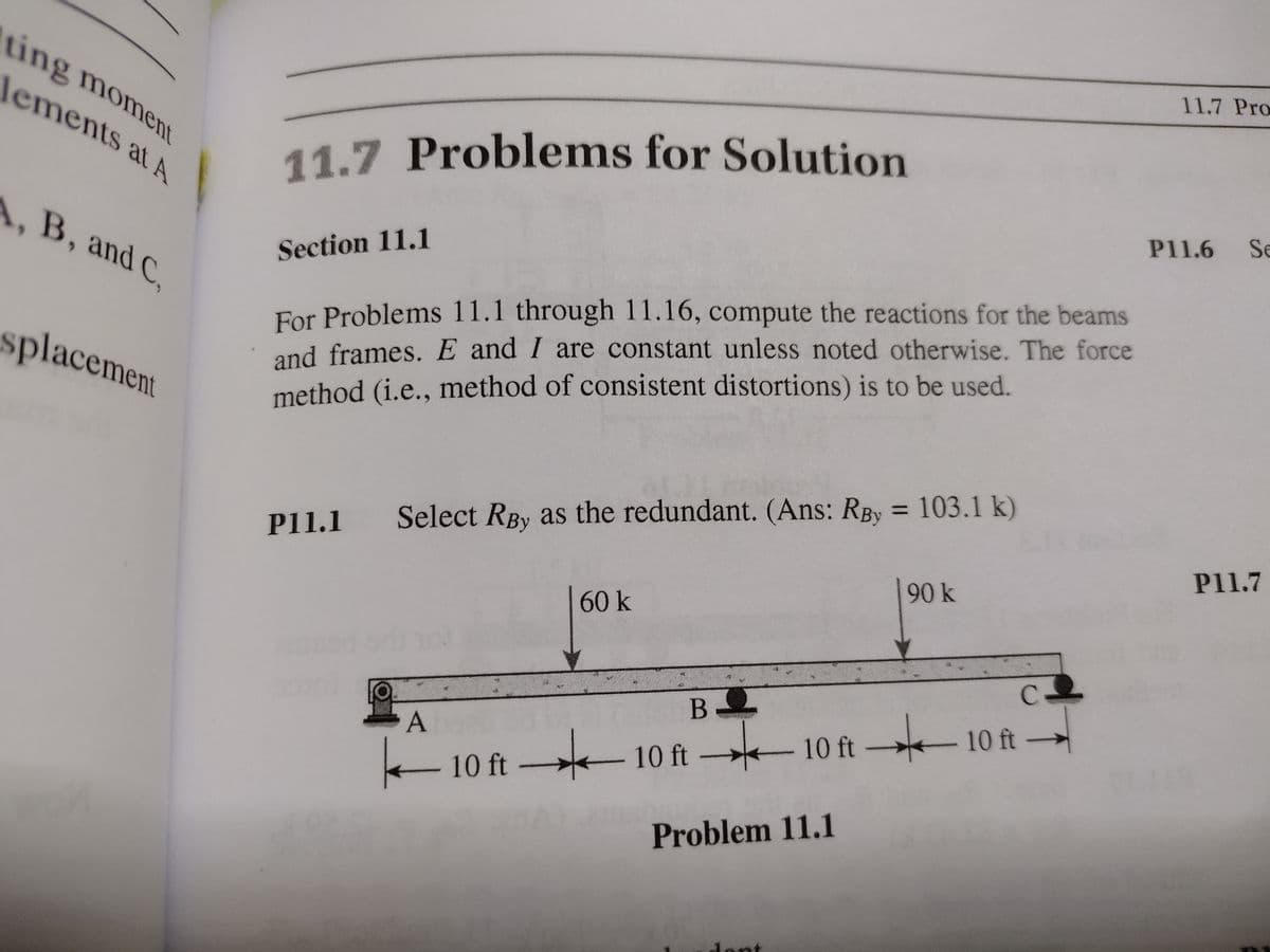 11.7 Problems for Solution
ting moment
11.7 Pro
lements at A
A, B, and C.
P11.6 Se
Section 11.1
For Problems 11.1 through 11.16, compute the reactions for the beams
and frames. E and I are constant unless noted otherwise. The force
method (i.e., method of consistent distortions) is to be used.
splacement
%3D
Select RBy as the redundant. (Ans: RBy = 103.1 k)
P11.1
P11.7
90 k
60k
C.
B
A
-10 ft-
-10 ft
E 10 ft 10 ft
Problem 11.1
lont
