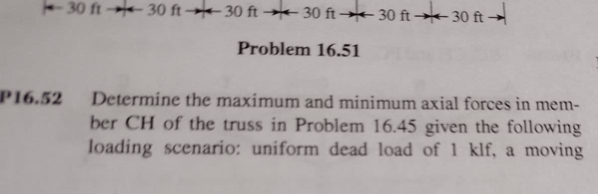 -30 ft 30 ft 30 ft 30 ft→* 30 ft → 30 ft →
Problem 16.51
P16.52
Determine the maximum and minimum axial forces in mem-
ber CH of the truss in Problem 16.45 given the following
loading scenario: uniform dead load of 1 klf, a moving
