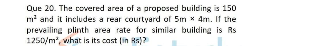 Que 20. The covered area of a proposed building is 150
m? and it includes a rear courtyard of 5m x 4m. If the
prevailing plinth area rate for similar building is Rs
1250/m?, what is its cost (in Rs)?
